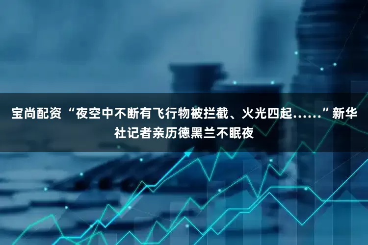 宝尚配资 “夜空中不断有飞行物被拦截、火光四起……”新华社记者亲历德黑兰不眠夜