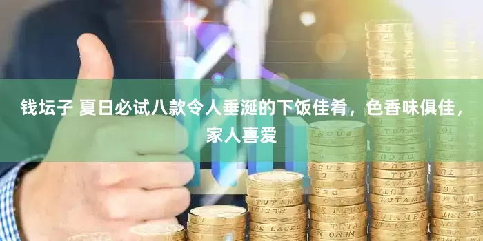 钱坛子 夏日必试八款令人垂涎的下饭佳肴，色香味俱佳，家人喜爱