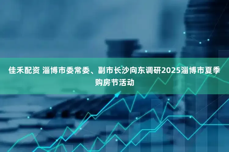 佳禾配资 淄博市委常委、副市长沙向东调研2025淄博市夏季购房节活动