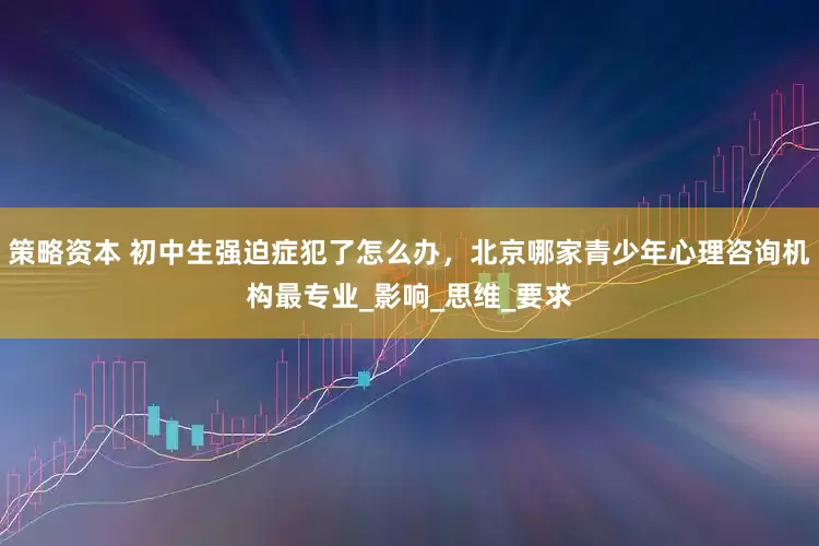 策略资本 初中生强迫症犯了怎么办，北京哪家青少年心理咨询机构最专业_影响_思维_要求