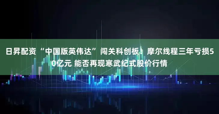 日昇配资 “中国版英伟达” 闯关科创板！摩尔线程三年亏损50亿元 能否再现寒武纪式股价行情