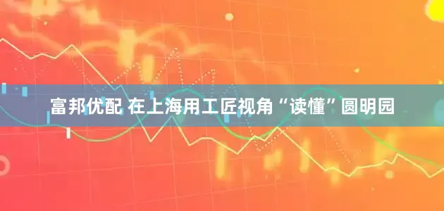 富邦优配 在上海用工匠视角“读懂”圆明园