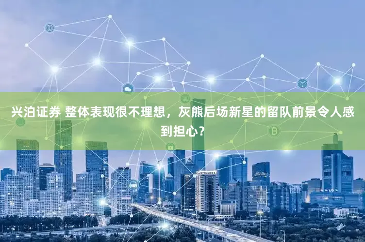 兴泊证券 整体表现很不理想，灰熊后场新星的留队前景令人感到担心？