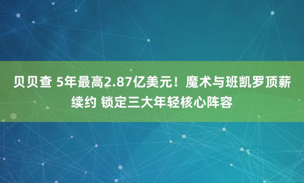 贝贝查 5年最高2.87亿美元！魔术与班凯罗顶薪续约 锁定三大年轻核心阵容
