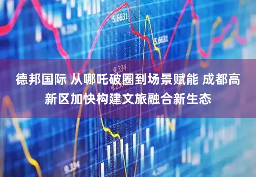 德邦国际 从哪吒破圈到场景赋能 成都高新区加快构建文旅融合新生态