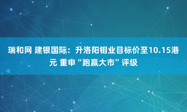 瑞和网 建银国际：升洛阳钼业目标价至10.15港元 重申“跑赢大市”评级