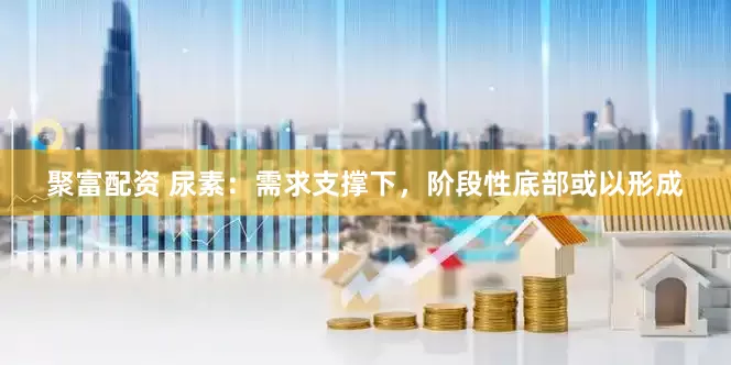 聚富配资 尿素：需求支撑下，阶段性底部或以形成