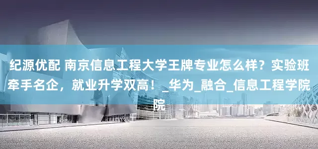 纪源优配 南京信息工程大学王牌专业怎么样？实验班牵手名企，就业升学双高！_华为_融合_信息工程学院