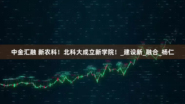 中金汇融 新农科！北科大成立新学院！_建设新_融合_杨仁