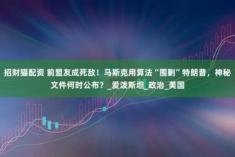 招财猫配资 前盟友成死敌！马斯克用算法“围剿”特朗普，神秘文件何时公布？_爱泼斯坦_政治_美国