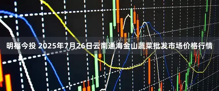 明福今投 2025年7月26日云南通海金山蔬菜批发市场价格行情