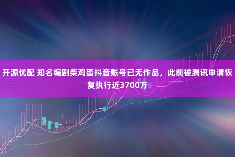 开源优配 知名编剧柴鸡蛋抖音账号已无作品，此前被腾讯申请恢复执行近3700万