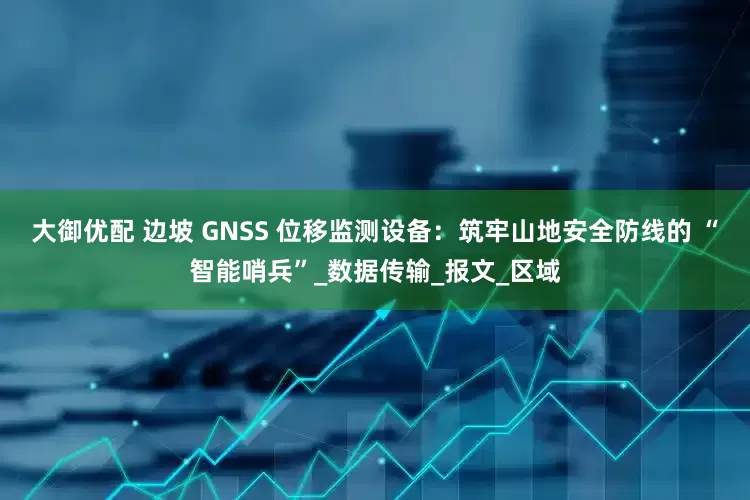 大御优配 边坡 GNSS 位移监测设备：筑牢山地安全防线的 “智能哨兵”_数据传输_报文_区域