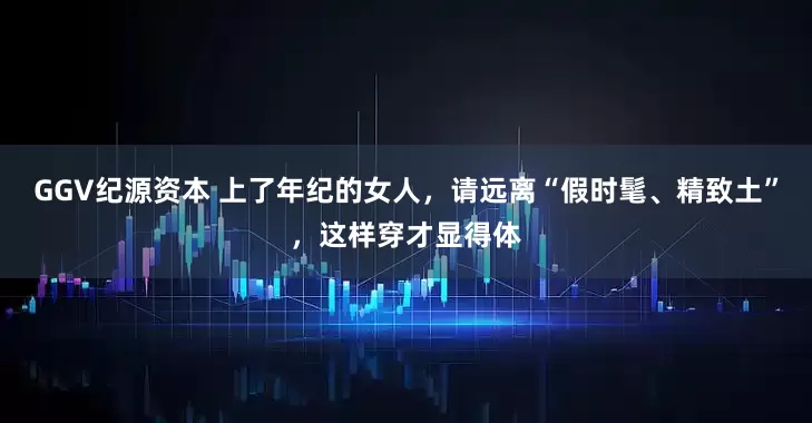 GGV纪源资本 上了年纪的女人，请远离“假时髦、精致土”，这样穿才显得体