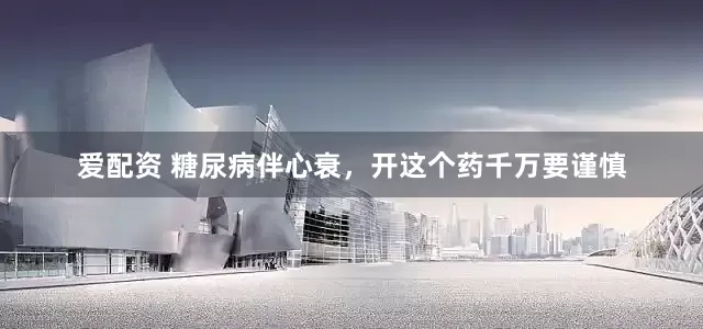 爱配资 糖尿病伴心衰，开这个药千万要谨慎