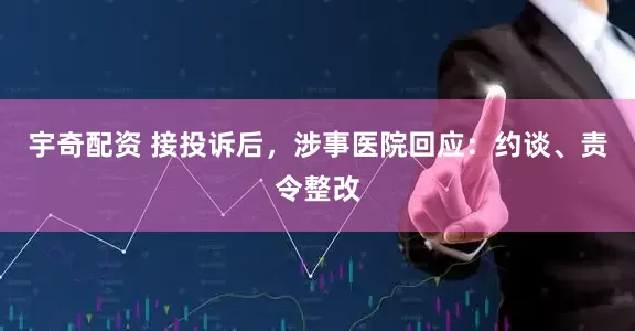 宇奇配资 接投诉后，涉事医院回应：约谈、责令整改