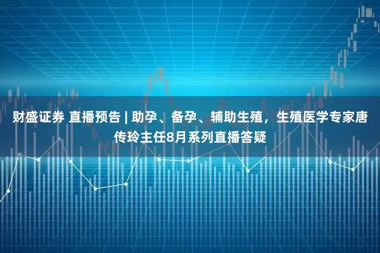 财盛证券 直播预告 | 助孕、备孕、辅助生殖，生殖医学专家唐传玲主任8月系列直播答疑