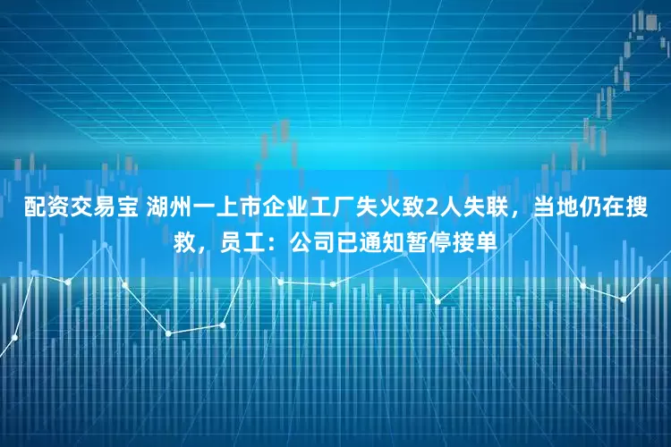 配资交易宝 湖州一上市企业工厂失火致2人失联，当地仍在搜救，员工：公司已通知暂停接单