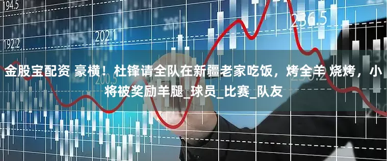 金股宝配资 豪横！杜锋请全队在新疆老家吃饭，烤全羊 烧烤，小将被奖励羊腿_球员_比赛_队友