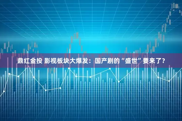 鼎红金投 影视板块大爆发：国产剧的“盛世”要来了？