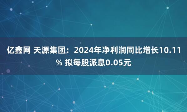 亿鑫网 天源集团：2024年净利润同比增长10.11% 拟每股派息0.05元