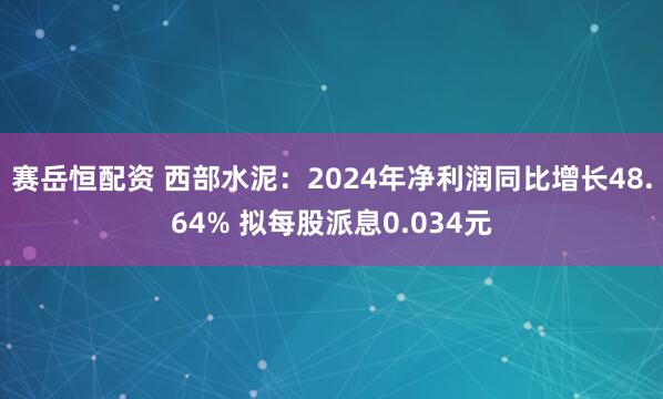 赛岳恒配资 西部水泥：2024年净利润同比增长48.64% 拟每股派息0.034元