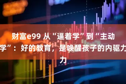 财富e99 从“逼着学”到“主动学”：好的教育，是唤醒孩子的内驱力