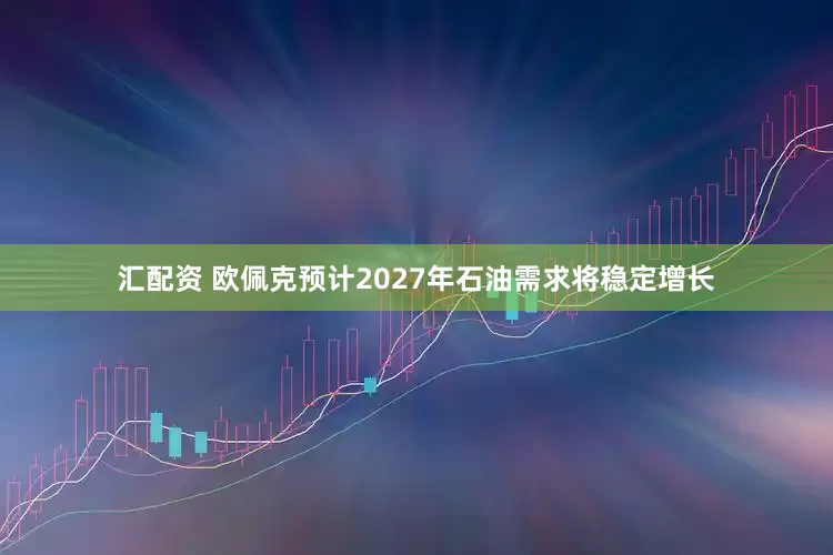 汇配资 欧佩克预计2027年石油需求将稳定增长