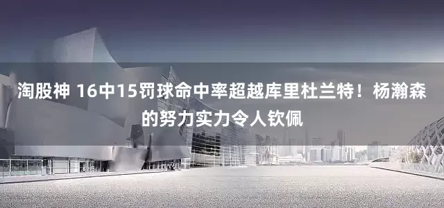 淘股神 16中15罚球命中率超越库里杜兰特！杨瀚森的努力实力令人钦佩