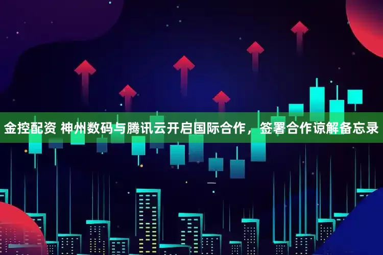 金控配资 神州数码与腾讯云开启国际合作，签署合作谅解备忘录