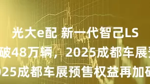 光大e配 新一代智己LS6预售订单破48万辆，2025成都车展预售权益再加码